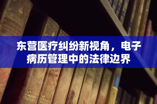 东营医疗纠纷新视角，电子病历管理中的法律边界