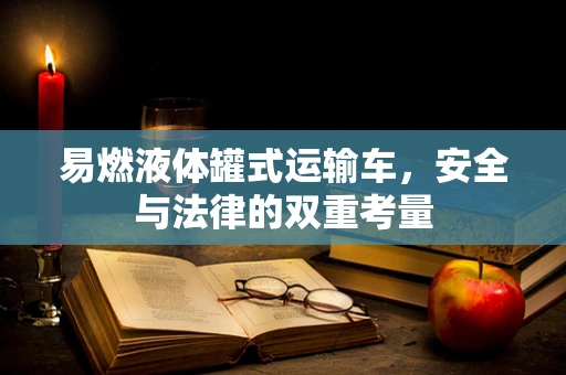 易燃液体罐式运输车，安全与法律的双重考量