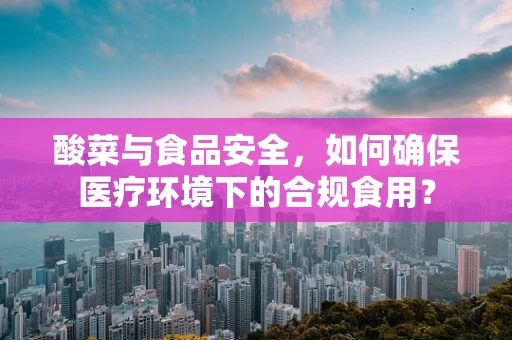 酸菜与食品安全，如何确保医疗环境下的合规食用？