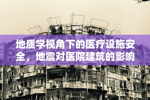 地质学视角下的医疗设施安全，地震对医院建筑的影响与应对策略