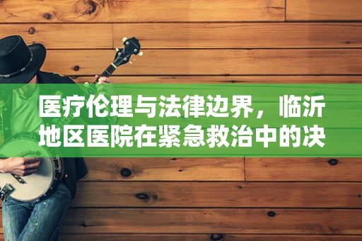 医疗伦理与法律边界，临沂地区医院在紧急救治中的决策权如何界定？