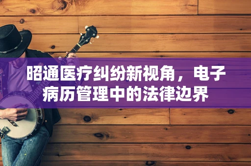昭通医疗纠纷新视角，电子病历管理中的法律边界