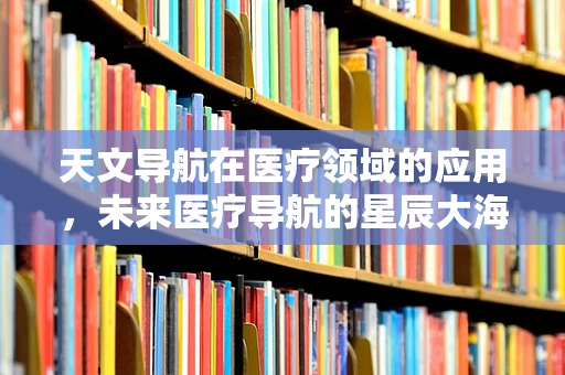 天文导航在医疗领域的应用，未来医疗导航的星辰大海？