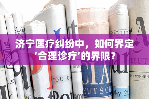 济宁医疗纠纷中，如何界定‘合理诊疗’的界限？