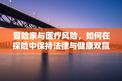 冒险家与医疗风险，如何在探险中保持法律与健康双赢？