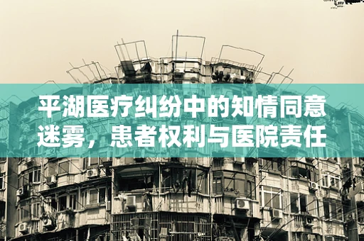 平湖医疗纠纷中的知情同意迷雾，患者权利与医院责任的边界