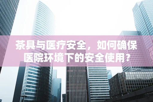 茶具与医疗安全，如何确保医院环境下的安全使用？