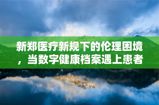 新郑医疗新规下的伦理困境，当数字健康档案遇上患者隐私权