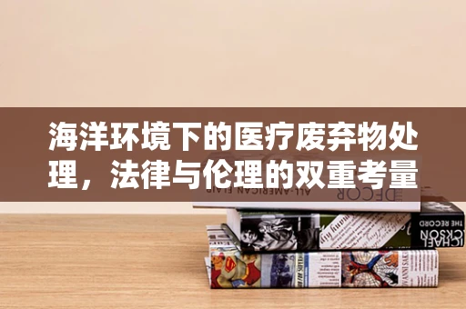 海洋环境下的医疗废弃物处理，法律与伦理的双重考量