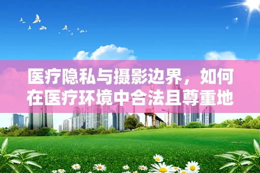 医疗隐私与摄影边界，如何在医疗环境中合法且尊重地使用摄影？