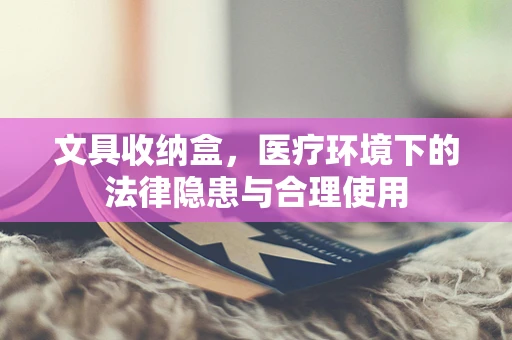 文具收纳盒，医疗环境下的法律隐患与合理使用