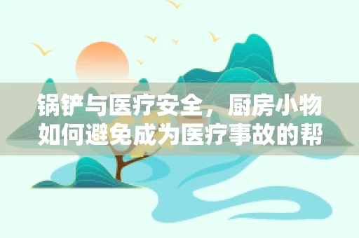 锅铲与医疗安全，厨房小物如何避免成为医疗事故的帮凶？