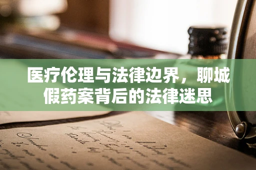 医疗伦理与法律边界，聊城假药案背后的法律迷思