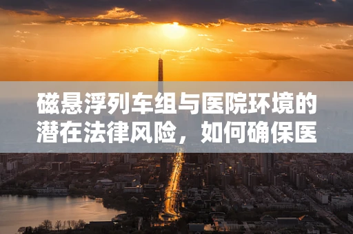 磁悬浮列车组与医院环境的潜在法律风险，如何确保医疗安全？