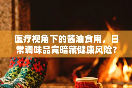 医疗视角下的酱油食用，日常调味品竟暗藏健康风险？