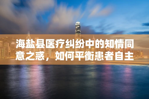 海盐县医疗纠纷中的知情同意之惑，如何平衡患者自主权与医疗决策的边界？