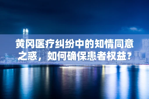 黄冈医疗纠纷中的知情同意之惑，如何确保患者权益？