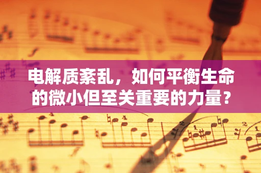 电解质紊乱，如何平衡生命的微小但至关重要的力量？