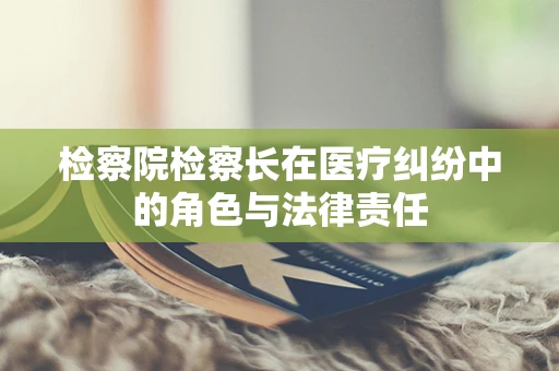 检察院检察长在医疗纠纷中的角色与法律责任