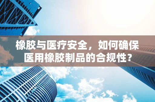 橡胶与医疗安全，如何确保医用橡胶制品的合规性？