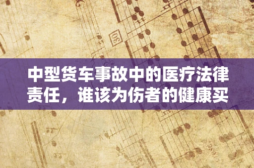 中型货车事故中的医疗法律责任，谁该为伤者的健康买单？