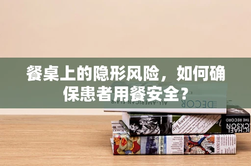 餐桌上的隐形风险，如何确保患者用餐安全？