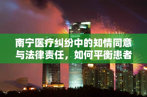 南宁医疗纠纷中的知情同意与法律责任，如何平衡患者权益与医疗实践？