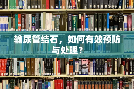 输尿管结石，如何有效预防与处理？