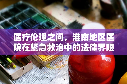 医疗伦理之问，淮南地区医院在紧急救治中的法律界限