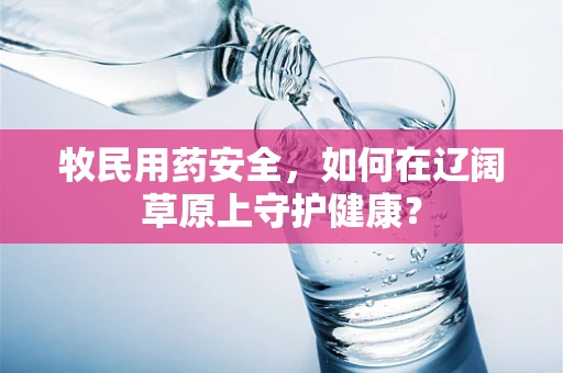 牧民用药安全，如何在辽阔草原上守护健康？