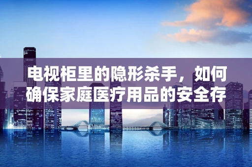 电视柜里的隐形杀手，如何确保家庭医疗用品的安全存放？
