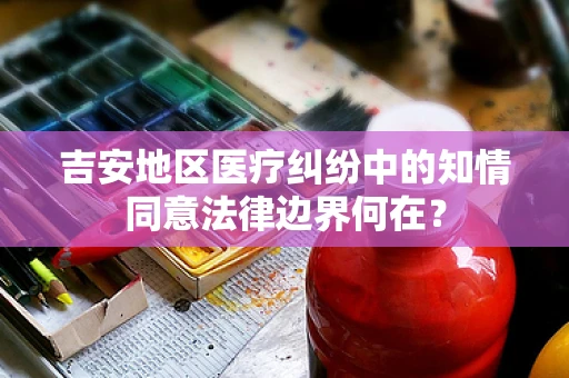 吉安地区医疗纠纷中的知情同意法律边界何在？