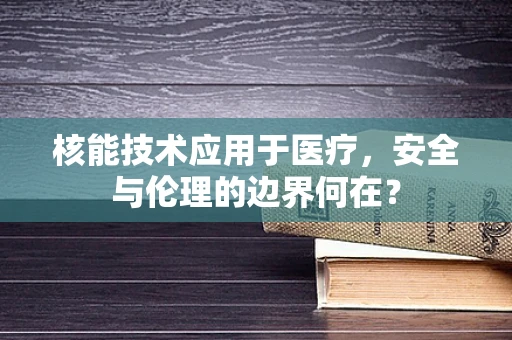 核能技术应用于医疗，安全与伦理的边界何在？