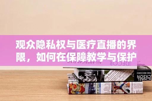 观众隐私权与医疗直播的界限，如何在保障教学与保护隐私间找到平衡？