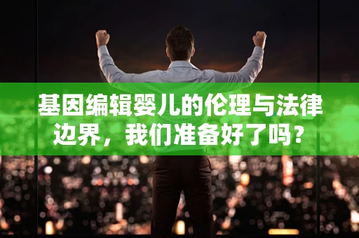 基因编辑婴儿的伦理与法律边界，我们准备好了吗？