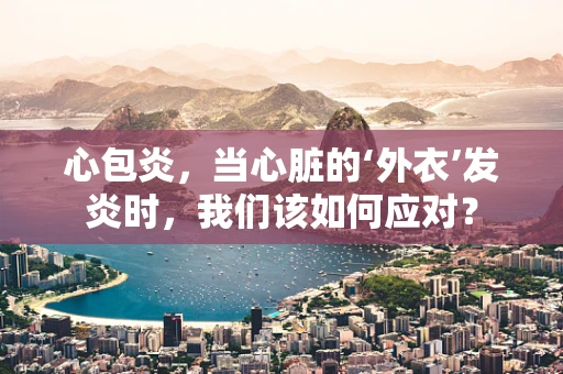 心包炎，当心脏的‘外衣’发炎时，我们该如何应对？