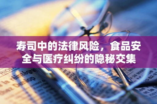 寿司中的法律风险，食品安全与医疗纠纷的隐秘交集