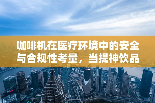 咖啡机在医疗环境中的安全与合规性考量，当提神饮品遇上医疗空间
