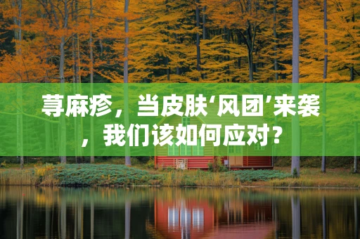 荨麻疹，当皮肤‘风团’来袭，我们该如何应对？