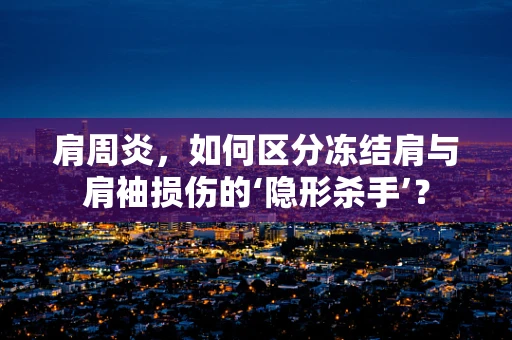 肩周炎，如何区分冻结肩与肩袖损伤的‘隐形杀手’？