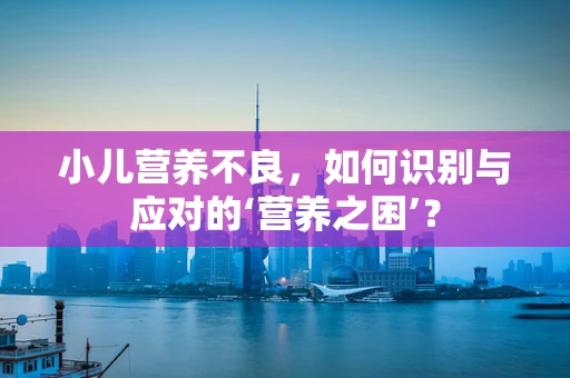 小儿营养不良，如何识别与应对的‘营养之困’？