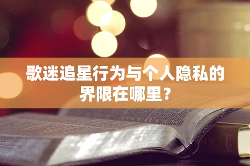 歌迷追星行为与个人隐私的界限在哪里？