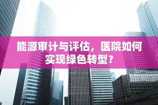能源审计与评估，医院如何实现绿色转型？