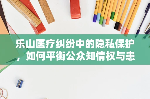 乐山医疗纠纷中的隐私保护，如何平衡公众知情权与患者隐私权？