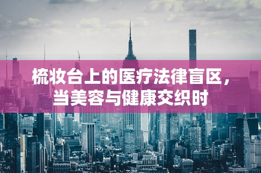 梳妆台上的医疗法律盲区，当美容与健康交织时
