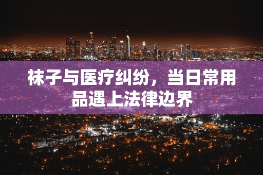 袜子与医疗纠纷，当日常用品遇上法律边界