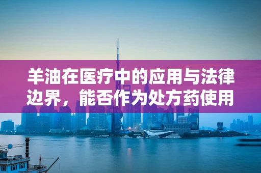 羊油在医疗中的应用与法律边界，能否作为处方药使用？
