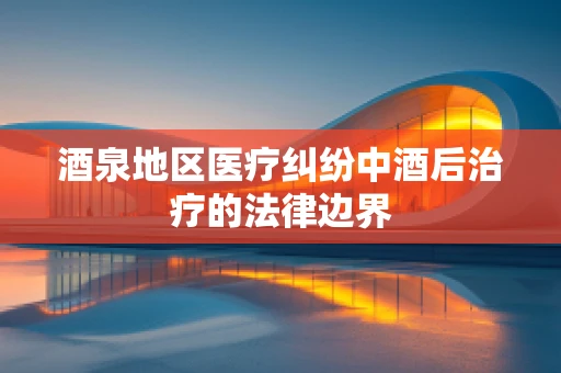 酒泉地区医疗纠纷中酒后治疗的法律边界