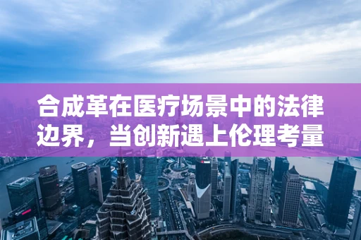 合成革在医疗场景中的法律边界，当创新遇上伦理考量？
