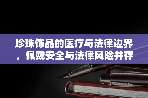 珍珠饰品的医疗与法律边界，佩戴安全与法律风险并存的迷思